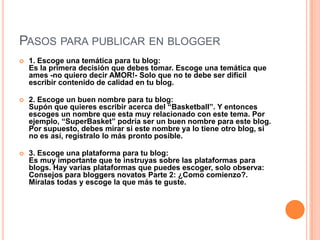 PASOS PARA PUBLICAR EN BLOGGER
 1. Escoge una temática para tu blog:
Es la primera decisión que debes tomar. Escoge una temática que
ames -no quiero decir AMOR!- Solo que no te debe ser difícil
escribir contenido de calidad en tu blog.
 2. Escoge un buen nombre para tu blog:
Supón que quieres escribir acerca del “Basketball”. Y entonces
escoges un nombre que esta muy relacionado con este tema. Por
ejemplo, “SuperBasket” podría ser un buen nombre para este blog.
Por supuesto, debes mirar si este nombre ya lo tiene otro blog, si
no es así, regístralo lo más pronto posible.
 3. Escoge una plataforma para tu blog:
Es muy importante que te instruyas sobre las plataformas para
blogs. Hay varias plataformas que puedes escoger, solo observa:
Consejos para bloggers novatos Parte 2: ¿Como comienzo?.
Míralas todas y escoge la que más te guste.
 