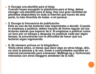  4. Escoge una plantilla para el blog:
Cuando hayas escogido la plataforma para el blog, debes
escoger una plantilla para el blog. Hay una gran cantidad de
plantillas disponibles en toda la Internet que hacen de esta
parte, la más divertida de todas -a mi parecer .
 5. Escoge tu frecuencia de publicación:
Este es uno de los factores más importantes a decidir. Cuando
tu empiezas a publicar, debes hacerlo de forma regular así tus
lectores sabrán que esperar de ti. Si empiezas a publicar como
un loco por un tiempo y después no publicas nada por algún
tiempo, te encontrarás con la dificultad de hacer que tus
lectores sigan regresando.
 6. Sé siempre activos en la blogósfera:
Visita otros sitios, si tienes que decir algo en otros blogs, dilo,
no solo lo piensas y te vas, únete a comunidades sociales en
internet (recomiendo para comenzar: MyBlogLog y Technorati)
interactúa con otros bloggers alrededor de la web.
 
