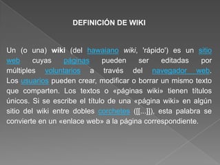 DEFINICIÓN DE WIKI
Un (o una) wiki (del hawaiano wiki, 'rápido') es un sitio
web cuyas páginas pueden ser editadas por
múltiples voluntarios a través del navegador web.
Los usuarios pueden crear, modificar o borrar un mismo texto
que comparten. Los textos o «páginas wiki» tienen títulos
únicos. Si se escribe el título de una «página wiki» en algún
sitio del wiki entre dobles corchetes ([[...]]), esta palabra se
convierte en un «enlace web» a la página correspondiente.
 