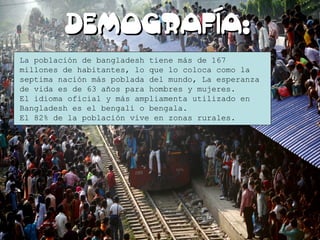 DEMOGRAFÍA:DEMOGRAFÍA:
La población de bangladesh tiene más de 167
millones de habitantes, lo que lo coloca como la
septima nación más poblada del mundo, La esperanza
de vida es de 63 años para hombres y mujeres.
El idioma oficial y más ampliamenta utilizado en
Bangladesh es el bengalí o bengala.
El 82% de la población vive en zonas rurales.
 