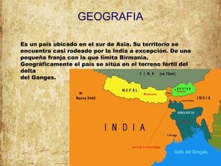 GEOGRAFIA
Es un país ubicado en el sur de Asia. Su territorio se
encuentra casi rodeado por la India a excepción. De una
pequeña franja con la que limita Birmania.
Geográficamente el país se sitúa en el terreno fértil del
delta
del Ganges.
 