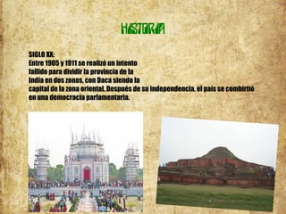 HISTORIA
SIGLO XX:
Entre 1905 y 1911 se realizó un intento
fallido para dividir la provincia de la
India en dos zonas, con Daca siendo la
capital de la zona oriental. Después de su independencia, el país se combirtió
en una democracia parlamentaria.
 