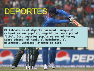 DEPORTES
El kabbadi es el deporte nacional, aunque el
críquet es más popular, seguido de cerca por el
fútbol. Otro deportes populares son el hockey
sobre césped, el tenis el badminton, el
balonmano, voleibol, ajedrez de tiro.
 