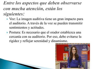  Voz: La imagen auditiva tiene un gran impacto para
el auditorio. A través de la voz se pueden transmitir
sentimientos y actitudes.
 Postura: Es necesario que el orador establezca una
cercanía con su auditorio. Por eso, debe evitarse la
rigidez y reflejar serenidad y dinamismo.
 