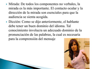  Mirada: De todos los componentes no verbales, la
mirada es la más importante. El contacto ocular y la
dirección de la mirada son esenciales para que la
audiencia se sienta acogida.
 Dicción: Como se dijo anteriormente, el hablante
debe tener un buen dominio del idioma. Tal
conocimiento involucra un adecuado dominio de la
pronunciación de las palabras, la cual es necesaria
para la comprensión del mensaje
 