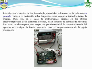 Para efectuar la medida de la diferencia de potencial el voltímetro ha de colocarse en
paralelo , esto es, en derivación sobre los puntos entre los que se trata de efectuar la
medida. Para ello, en el caso de instrumentos basados en los efectos
electromagnéticos de la corriente eléctrica, están dotados de bobinas de hilo muy
fino y con muchas espiras, con lo que con poca intensidad de corriente a través del
aparato se consigue la fuerza necesaria para el desplazamiento de la aguja
indicadora.
 