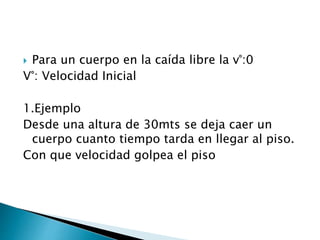  Para un cuerpo en la caída libre la v°:0
V°: Velocidad Inicial
1.Ejemplo
Desde una altura de 30mts se deja caer un
cuerpo cuanto tiempo tarda en llegar al piso.
Con que velocidad golpea el piso
 