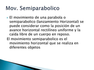  El movimiento de una parabola o
semiparabolico (lanzamiento Horizontal) se
puede considerar como la posición de un
avance horizontal rectilíneo uniforme y la
caída libre de un cuerpo en reposo.
El movimiento semiparabolico es el
movimiento horizontal que se realiza en
diferentes objetos
 