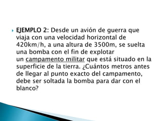  EJEMPLO 2: Desde un avión de guerra que
viaja con una velocidad horizontal de
420km/h, a una altura de 3500m, se suelta
una bomba con el fin de explotar
un campamento militar que está situado en la
superficie de la tierra. ¿Cuántos metros antes
de llegar al punto exacto del campamento,
debe ser soltada la bomba para dar con el
blanco?
 
