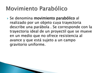  Se denomina movimiento parabólico al
realizado por un objeto cuya trayectoria
describe una parábola . Se corresponde con la
trayectoria ideal de un proyectil que se mueve
en un medio que no ofrece resistencia al
avance y que está sujeto a un campo
gravitorio uniforme.
 