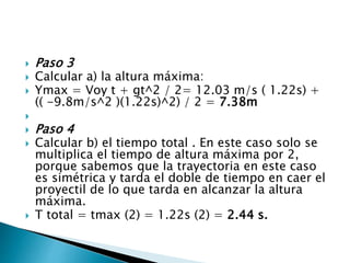  Paso 3
 Calcular a) la altura máxima:
 Ymax = Voy t + gt^2 / 2= 12.03 m/s ( 1.22s) +
(( -9.8m/s^2 )(1.22s)^2) / 2 = 7.38m

 Paso 4
 Calcular b) el tiempo total . En este caso solo se
multiplica el tiempo de altura máxima por 2,
porque sabemos que la trayectoria en este caso
es simétrica y tarda el doble de tiempo en caer el
proyectil de lo que tarda en alcanzar la altura
máxima.
 T total = tmax (2) = 1.22s (2) = 2.44 s.
 