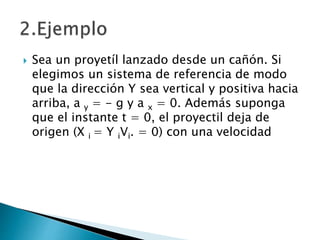  Sea un proyetíl lanzado desde un cañón. Si
elegimos un sistema de referencia de modo
que la dirección Y sea vertical y positiva hacia
arriba, a y = - g y a x = 0. Además suponga
que el instante t = 0, el proyectil deja de
origen (X i = Y iVi. = 0) con una velocidad
 