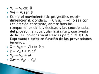  Vxi = Vi cos θ
 Vyi = Vi sen θi
 Como el movimiento de proyectiles es bi-
dimencional, donde ax = 0 y ay = -g, o sea con
aceleración constante, obtenemos las
componentes de la velocidad y las coordenadas
del proyectil en cualquier instante t, con ayuda
de las ecuaciones ya utilizadas para el M.R.U.A.
Expresando estas en función de las proyecciones
tenemos:
 X = Vxit = Vi cos θi t
 y = Vyi t + ½ at2
 Vyf = Vyi + at
 2ay = Vyf
2 - Vyi
2
 
