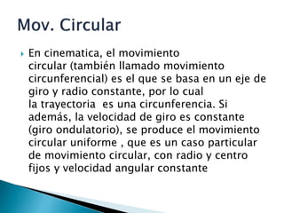  En cinematica, el movimiento
circular (también llamado movimiento
circunferencial) es el que se basa en un eje de
giro y radio constante, por lo cual
la trayectoria es una circunferencia. Si
además, la velocidad de giro es constante
(giro ondulatorio), se produce el movimiento
circular uniforme , que es un caso particular
de movimiento circular, con radio y centro
fijos y velocidad angular constante
 