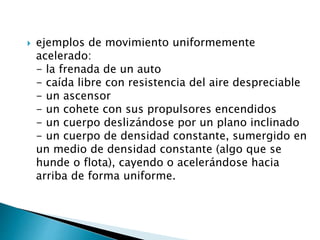  ejemplos de movimiento uniformemente
acelerado:
- la frenada de un auto
- caída libre con resistencia del aire despreciable
- un ascensor
- un cohete con sus propulsores encendidos
- un cuerpo deslizándose por un plano inclinado
- un cuerpo de densidad constante, sumergido en
un medio de densidad constante (algo que se
hunde o flota), cayendo o acelerándose hacia
arriba de forma uniforme.
 