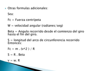  Otras formulas adicionales:
Sea:
Fc = Fuerza centrípeta
W = velocidad angular (radianes/seg)
Beta = Angulo recorrido desde el comienzo del giro
hasta el fin del giro.
S = longitud del arco de circunferencia recorrido
Entonces:
Fc = m . (v^2 ) / R
S = R . Beta
v = w. R
 