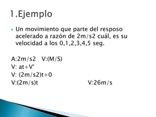  Un movimiento que parte del resposo
acelerado a razón de 2m/s2 cuál, es su
velocidad a los 0,1,2,3,4,5 seg.
A:2m/s2 V:(M/S)
V: at+V°
V: (2m/s2)t+0
V:(2m/s)t V:26m/s
 