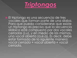  El triptongo es una secuencia de tres
vocales que forman parte de una sílaba.
Para que pueda considerarse que existe
un triptongo es preciso que la secuencia
silábica esté compuesta por dos vocales
cerradas (i,u), y en medio de las mismas,
una vocal abierta (a,e,o). Es decir, debe
estar formada de la siguiente manera:
vocal cerrada + vocal abierta + vocal
cerrada.
 