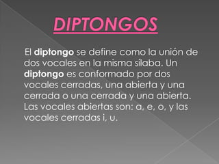 El diptongo se define como la unión de
dos vocales en la misma sílaba. Un
diptongo es conformado por dos
vocales cerradas, una abierta y una
cerrada o una cerrada y una abierta.
Las vocales abiertas son: a, e, o, y las
vocales cerradas i, u.