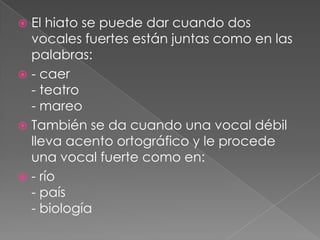  El hiato se puede dar cuando dos
vocales fuertes están juntas como en las
palabras:
- caer
- teatro
- mareo
También se da cuando una vocal débil
lleva acento ortográfico y le procede
una vocal fuerte como en:
- río
- país
- biología