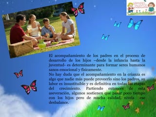 El acompañamiento de los padres en el proceso de
desarrollo de los hijos –desde la infancia hasta la
juventud- es determinante para formar seres humanos
sanos emocional y físicamente.
No hay duda que el acompañamiento en la crianza es
algo que nadie más puede proveerlo sino los padres, su
labor es insustituible y es definitiva en todas las etapas
del crecimiento. Partiendo entonces de esta
aseveración, algunos sostienen que pasar poco tiempo
con los hijos pero de mucha calidad, nivela ese
desbalance.
 