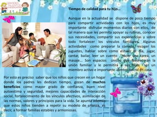 Tiempo de calidad para tu hijo…
Aunque en la actualidad se dispone de poco tiempo
para compartir actividades con los hijos, es muy
importante disfrutar momentos diarios con ellos, de
tal manera que les permita apoyar su rutinas, conocer
sus necesidades, compartir sus experiencias y sobre
todo fortalecer los vínculos familiares. Algunas
actividades como preparar la comida, recoger los
juguetes, hablar sobre como estuvo el día, jugar,
cantar, bailar, leer un cuento , hacer una tarea, un
masaje... Son espacios únicos que favorecerán la
unión familiar y le permitirá a sus hijos ser un
miembro activo e importante dentro del rol en casa.
Por esto es preciso saber que los niños que crecen en un hogar
donde los padres les dedican tiempo, gozan de muchos
beneficios como mayor grado de confianza, buen nivel
autoestima y seguridad, mejores capacidades de interacción
social, fortalecimiento de los vínculos afectivos, asimilación de
las normas, valores y principios para la vida. Se apunta además
que estos niños tienden a repetir su modelo de crianza, es
decir, a formar familias estables y armoniosas.
 