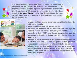 El acompañamiento a los hijos no tiene por qué abolir los proyectos
personales de los padres, es cuestión de acomodarlos a las
disponibilidades de tiempo y lograr un equilibrio entre los diferentes
espacios, pero sin olvidarse que la permanencia con los hijos debe
ocupar el primer lugar en la lista de prioridades. Es clave
hacerles saber que son amados y demostrárselos con hechos,
algunas sugerencias:
• Ayuda a tu hijo a asumir las normas y enséñale lecciones de
vida con el ejemplo.
• Desarrolla una relación cercana y amorosa.
• Establece un momento del día exclusivo para cada hijo, en
especial cuando son varios a los que hay que atender.
• Aprende a decir “NO” ante tantos compromisos que se
presentan en la vida, el tiempo para los hijos no debe ser
negociable.
• El juego es una actividad necesaria para el desarrollo cognitivo
y afectivo del niño, por eso los padres deben propiciar
espacios para acompañarles en estas actividades lúdicas.
• Algunas veces conviene salirse de un poco de la rutina que
tenemos durante la semana y hacer actividades divertidas en
familia. Estos ratos son tan placenteros tanto para los hijos
como para los padres.
Adaptación del articulo: http://www.lafamilia.com
 