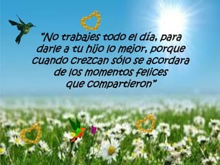 ”No trabajes todo el día, para
darle a tu hijo lo mejor, porque
cuando crezcan sólo se acordara
de los momentos felices
que compartieron”
 
