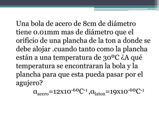 Una bola de acero de 8cm de diámetro
tiene 0.01mm mas de diámetro que el
orificio de una plancha de la ton a donde se
debe alojar .cuando tanto como la plancha
están a una temperatura de 30ºC ¿A qué
temperatura se encontraran la bola y la
plancha para que esta pueda pasar por el
agujero?
αacero=12x10-6ºC-1 ,αlaton=19x10-6ºC-1
 