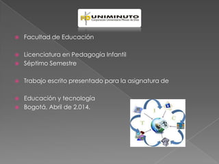  Facultad de Educación
 Licenciatura en Pedagogía Infantil
 Séptimo Semestre
 Trabajo escrito presentado para la asignatura de
 Educación y tecnología
 Bogotá, Abril de 2.014.
 