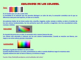 Cualidades de los colores.
Tono:
Es el nombre que se le da a cada color.
La tonalidad es el estimulo que nos permite distinguir un color de otro, la sensación cromática con la que se
diferencia cada parte del espectro, el color en si mismo.
Así podemos hablar de los tonos azules cian, amarillo, magenta, verde, naranja o violeta, es decir, el nombre de
los seis colores fundamentales, los tres primarios (azul añil, amarillo y magenta) y los tres secundarios( verde,
naranjo y violeta).
Intensidad:
Es el grado de pureza de un color, la sensación más o menos intensa de este.
Los colores más saturados o intensos son los seis colores fundamentales. Cuando se mezclan con blanco, con
negro o con otros colores pierden intensidad.
Luminosidad:
Distingue el grado de claridad o luz de un color.
Cuando añadimos blanco a un color, aumentamos su valor y cuando añadimos negro le restamos valor.
El grado máximo de valor lo tiene el blanco y el mínimo el negro.
Fuente: http://kathy90.wordpress.com/cualidades-del-color/
 