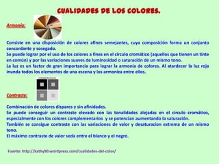 Cualidades de los colores.
Armonía:
Consiste en una disposición de colores afines semejantes, cuya composición forma un conjunto
concordante y sosegado.
Se puede lograr por el uso de los colores a fines en el circulo cromático (aquellos que tienen un tinte
en común) y por las variaciones suaves de luminosidad o saturación de un mismo tono.
La luz es un factor de gran importancia para lograr la armonía de colores. Al atardecer la luz roja
inunda todos los elementos de una escena y los armoniza entre ellos.
Contraste:
Combinación de colores dispares y sin afinidades.
Se puede conseguir un contraste elevado con las tonalidades alejadas en el círculo cromático,
especialmente con los colores complementarios y se potencian aumentando la saturación.
También se consigue contraste con las variaciones de valor y desaturacion extrema de un mismo
tono.
El máximo contraste de valor seda entre el blanco y el negro.
Fuente: http://kathy90.wordpress.com/cualidades-del-color/
 