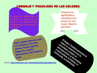 Lenguaje y Psicología de los colores.
Fuente: http://www.xtec.cat/~aromero8/acuarelas/pscologia.htm
El púrpura: Representa el
misterio, se asocia con la
intuición y la espiritualidad,
influenciando emociones y
humores.
El blanco: Su
significado es
asociado con la
pureza, fe, con
la paz. Alegría y
pulcritud.
 