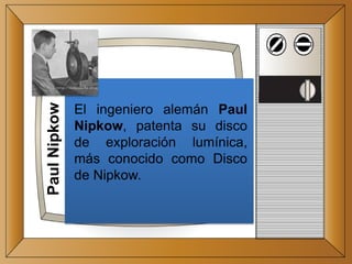 PaulNipkow
El ingeniero alemán Paul
Nipkow, patenta su disco
de exploración lumínica,
más conocido como Disco
de Nipkow.
 