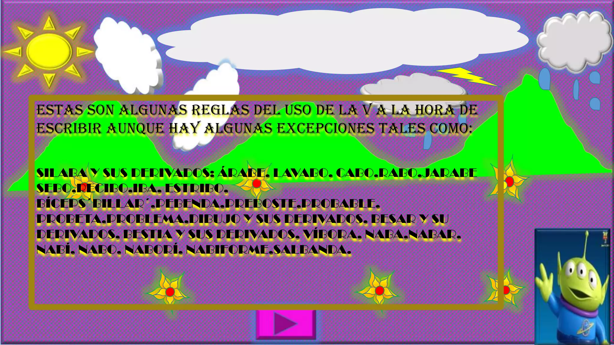 ESTAS SON ALGUNAS REGLAS DEL USO DE LA V A LA HORA DE
ESCRIBIR AUNQUE HAY ALGUNAS EXCEPCIONES TALES COMO:
SILABA Y SUS DERIVADOS; ÁRABE, LAVABO, CABO,RABO,JARABE
SEBO,RECIBO,IBA, ESTRIBO,
BÍCEPS´BILLAR´,PEBENDA,PREBOSTE,PROBABLE,
PROBETA,PROBLEMA,DIBUJO Y SUS DERIVADOS, BESAR Y SU
DERIVADOS, BESTIA Y SUS DERIVADOS, VÍBORA, NABA,NABAR,
NABÍ, NABO, NABORÍ, NABIFORME,SALBANDA.