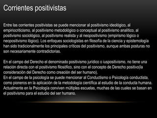 Corrientes positivistas
Entre las corrientes positivistas se puede mencionar al positivismo ideológico, al
empiriocriticismo, al positivismo metodológico o conceptual al positivismo analítico, al
positivismo sociológico, al positivismo realista y al neopositivismo (empirismo lógico o
neopositivismo lógico). Los enfoques sociologistas en filosofía de la ciencia y epistemología
han sido tradicionalmente los principales críticos del positivismo, aunque ambas posturas no
son necesariamente contradictorias.
En el campo del Derecho el denominado positivismo jurídico o iuspositivismo, no tiene una
relación directa con el positivismo filosófico, sino con el concepto de Derecho positivo(la
consideración del Derecho como creación del ser humano).
En el campo de la psicología se puede mencionar al Conductismo o Psicología conductista,
como pioneros en la aplicación de la metodología científica al estudio de la conducta humana.
Actualmente en la Psicología conviven múltiples escuelas, muchas de las cuales se basan en
el positivismo para el estudio del ser humano.
 