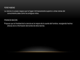 FEREYABEND
La ciencia no posee rasgos que la hagan intrínsecamente superior a otras ramas del
conocimiento,tales como los antiguos mitos.
FRANCIS BACON
Propuso que la finalidad de la ciencia es la mejora de la suerte del hombre, recogiendo hechos
atravez de la información derivando de ellos teorías.
 