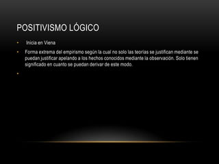 POSITIVISMO LÓGICO
• Inicia en Viena
• Forma extrema del empirismo según la cual no solo las teorías se justifican mediante se
puedan justificar apelando a los hechos conocidos mediante la observación. Solo tienen
significado en cuanto se puedan derivar de este modo.
•
 