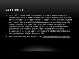 COPERNICO
• Hacia 1507, Copérnico elaboró su primera exposición de un sistema astronómico
heliocéntrico en el cual la Tierra orbitaba en torno al Sol, en oposición con el tradicional
sistema tolemaico, en el que los movimientos de todos los cuerpos celestes tenían como
centro nuestro planeta. Una serie limitada de copias manuscritas del esquema circuló
entre los estudiosos de la astronomía, y a raíz de ello Copérnico empezó a ser
considerado como un astrónomo notable; con todo, sus investigaciones se basaron
principalmente en el estudio de los textos y de los datos establecidos por sus
predecesores, ya que apenas superan el medio centenar las observaciones de que se
tiene constancia que realizó a lo largo de su vida.
• Todas estas ideas, las plasmo en su obra clave “De revolutionibus orbium coelestium”
 