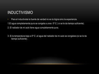 INDUCTIVISMO
• Para el inductivista la fuente de verdad no es la lógica sino la experiencia.
1.El agua completamente pura se congela a unos 0º C ( si se le da tiempo suficiente).
2. El radiador de mi auto tiene agua completamente pura.
3. Si la temperatura baja a 0º C ,el agua del radiador de mi auto se congelara (si se le da
tiempo suficiente) .
 