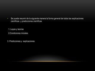 • Se puede resumir de la siguiente manera la forma general de todos las explicaciones
cientificas y predicciones cientificas
1. Leyes y teorías
2.Condiciones iniciales
3. Predicciones y explicaciones
 