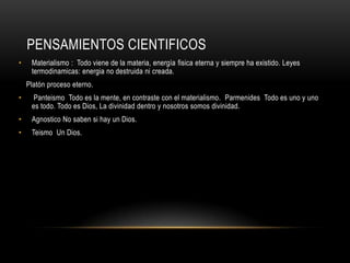 PENSAMIENTOS CIENTIFICOS
• Materialismo : Todo viene de la materia, energía fisica eterna y siempre ha existido. Leyes
termodinamicas: energia no destruida ni creada.
Platón proceso eterno.
• Panteismo Todo es la mente, en contraste con el materialismo. Parmenides Todo es uno y uno
es todo. Todo es Dios, La divinidad dentro y nosotros somos divinidad.
• Agnostico No saben si hay un Dios.
• Teismo Un Dios.
 