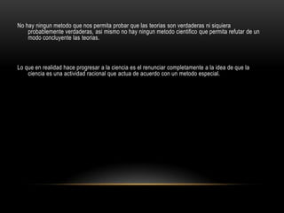 No hay ningun metodo que nos permita probar que las teorias son verdaderas ni siquiera
probablemente verdaderas, asi mismo no hay ningun metodo cientifico que permita refutar de un
modo concluyente las teorias.
Lo que en realidad hace progresar a la ciencia es el renunciar completamente a la idea de que la
ciencia es una actividad racional que actua de acuerdo con un metodo especial.
 