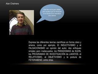 Alan Chalmers
Expresa las diferentes teorías científicas en forma clara y
amena, como por ejemplo, El INDUCTIVISMO y el
FALSACIONISMO en opinión del autor, dos enfoques
simples pero inadecuados; los PARADIGMAS de KUHN,
los PROGRAMAS DE INVESTIGACIÓN de LAKATOS, el
RELATIVISMO, el OBJETIVISMO y la postura de
FEYERABEND, entre otras.
Este libro es de gran utilidad
para aquéllos que se introducen
en el estudio de la naturaleza
de la ciencia
 