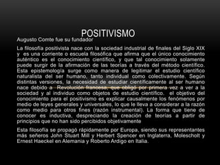 Augusto Comte fue su fundador
La filosofía positivista nace con la sociedad industrial de finales del Siglo XIX
y es una corriente o escuela filosófica que afirma que el único conocimiento
auténtico es el conocimiento científico, y que tal conocimiento solamente
puede surgir de la afirmación de las teorías a través del método científico.
Esta epistemología surge como manera de legitimar el estudio científico
naturalista del ser humano, tanto individual como colectivamente. Según
distintas versiones, la necesidad de estudiar científicamente al ser humano
nace debido a Revolución francesa, que obligó por primera vez a ver a la
sociedad y al individuo como objetos de estudio científico. el objetivo del
conocimiento para el positivismo es explicar causalmente los fenómenos por
medio de leyes generales y universales, lo que le lleva a considerar a la razón
como medio para otros fines (razón instrumental). La forma que tiene de
conocer es inductiva, despreciando la creación de teorías a partir de
principios que no han sido percibidos objetivamente
Esta filosofía se propagó rápidamente por Europa, siendo sus representantes
más señeros John Stuart Mill y Herbert Spencer en Inglaterra, Molescholt y
Ernest Haeckel en Alemania y Roberto Ardigo en Italia.
POSITIVISMO
 