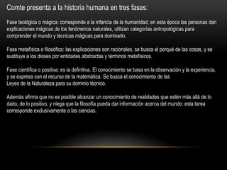Comte presenta a la historia humana en tres fases:
Fase teológica o mágica: corresponde a la infancia de la humanidad; en esta época las personas dan
explicaciones mágicas de los fenómenos naturales, utilizan categorías antropológicas para
comprender el mundo y técnicas mágicas para dominarlo.
Fase metafísica o filosófica: las explicaciones son racionales, se busca el porqué de las cosas, y se
sustituye a los dioses por entidades abstractas y términos metafísicos.
Fase científica o positiva: es la definitiva. El conocimiento se basa en la observación y la experiencia,
y se expresa con el recurso de la matemática. Se busca el conocimiento de las
Leyes de la Naturaleza para su dominio técnico.
Además afirma que no es posible alcanzar un conocimiento de realidades que estén más allá de lo
dado, de lo positivo, y niega que la filosofía pueda dar información acerca del mundo: esta tarea
corresponde exclusivamente a las ciencias.
 
