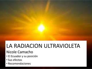 LA RADIACION ULTRAVIOLETA
Nicole Camacho
• El Ecuador y su posición
• Sus efectos
• Recomendaciones
 