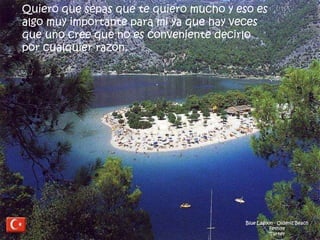Blue Lagoon - Oldeniz Beach
Fethiye
Turkey
Quiero que sepas que te quiero mucho y eso es
algo muy importante para mi ya que hay veces
que uno cree que no es conveniente decirlo
por cualquier razón.
 