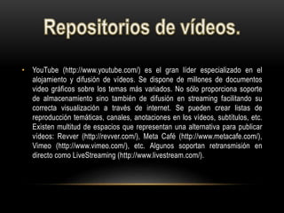 • YouTube (http://www.youtube.com/) es el gran líder especializado en el
alojamiento y difusión de vídeos. Se dispone de millones de documentos
video gráficos sobre los temas más variados. No sólo proporciona soporte
de almacenamiento sino también de difusión en streaming facilitando su
correcta visualización a través de internet. Se pueden crear listas de
reproducción temáticas, canales, anotaciones en los vídeos, subtítulos, etc.
Existen multitud de espacios que representan una alternativa para publicar
vídeos: Revver (http://revver.com/), Meta Café (http://www.metacafe.com/),
Vimeo (http://www.vimeo.com/), etc. Algunos soportan retransmisión en
directo como LiveStreaming (http://www.livestream.com/).
 