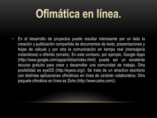 • En el desarrollo de proyectos puede resultar interesante por un lado la
creación y publicación compartida de documentos de texto, presentaciones y
hojas de cálculo y por otra la comunicación en tiempo real (mensajería
instantánea) o diferido (emails). En este contexto, por ejemplo, Google Apps
(http://www.google.com/apps/intl/es/index.html) puede ser un excelente
recurso gratuito para crear y desarrollar una comunidad de trabajo. Otra
posibilidad es eyeOS (http://eyeos.org/). Se trata de un atractivo escritorio
con distintas aplicaciones ofimáticas en línea de carácter colaborativo. Otro
paquete ofimático en línea es Zoho (http://www.zoho.com/).
 